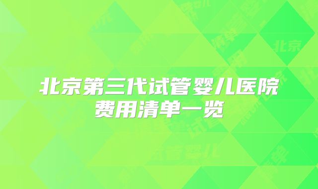 北京第三代试管婴儿医院费用清单一览