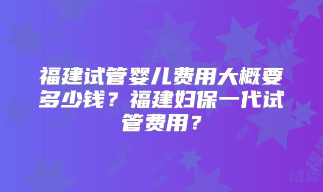 福建试管婴儿费用大概要多少钱？福建妇保一代试管费用？