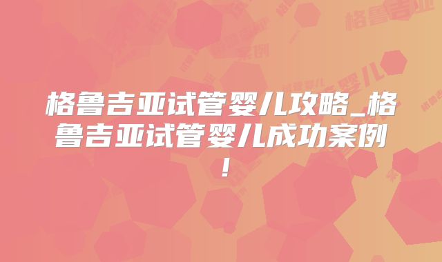 格鲁吉亚试管婴儿攻略_格鲁吉亚试管婴儿成功案例！