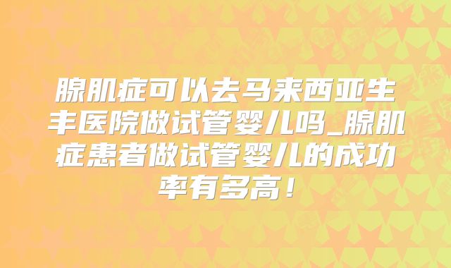 腺肌症可以去马来西亚生丰医院做试管婴儿吗_腺肌症患者做试管婴儿的成功率有多高！