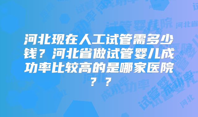 河北现在人工试管需多少钱？河北省做试管婴儿成功率比较高的是哪家医院？？