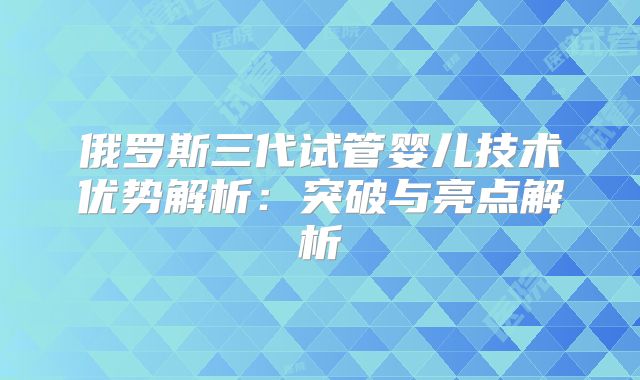 俄罗斯三代试管婴儿技术优势解析:突破与亮点解析