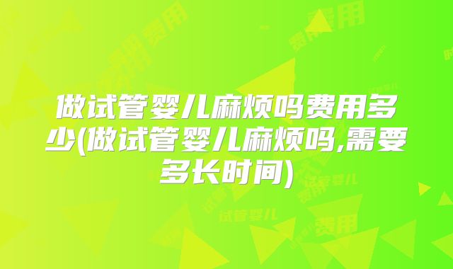 做试管婴儿麻烦吗费用多少(做试管婴儿麻烦吗,需要多长时间)