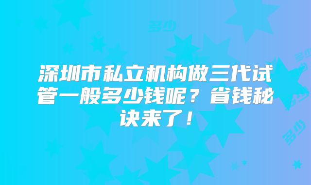 深圳市私立机构做三代试管一般多少钱呢?省钱秘诀来了!