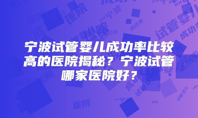 宁波试管婴儿成功率比较高的医院揭秘?宁波试管哪家医院好?