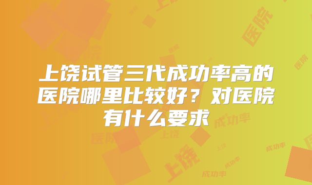 上饶试管三代成功率高的医院哪里比较好?对医院有什么要求