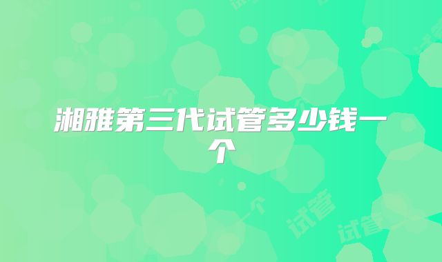湘雅第三代试管多少钱一个