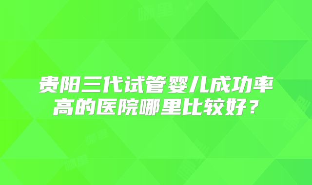 贵阳三代试管婴儿成功率高的医院哪里比较好?