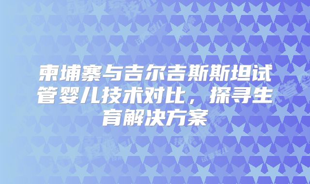 柬埔寨与吉尔吉斯斯坦试管婴儿技术对比,探寻生育解决方案