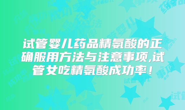 试管婴儿药品精氨酸的正确服用方法与注意事项,试管女吃精氨酸成功率！