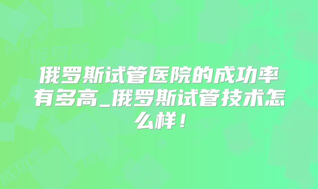 俄罗斯试管医院的成功率有多高_俄罗斯试管技术怎么样!