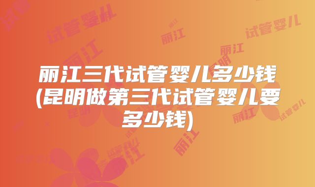 丽江三代试管婴儿多少钱(昆明做第三代试管婴儿要多少钱)
