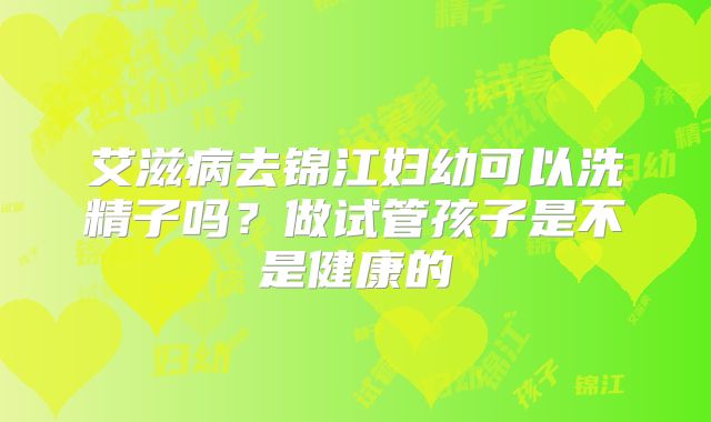 艾滋病去锦江妇幼可以洗精子吗？做试管孩子是不是健康的