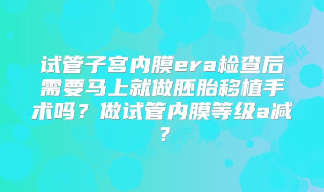 试管子宫内膜era检查后需要马上就做胚胎移植手术吗？做试管内膜等级a减？
