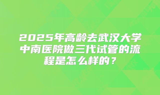 2025年高龄去武汉大学中南医院做三代试管的流程是怎么样的？