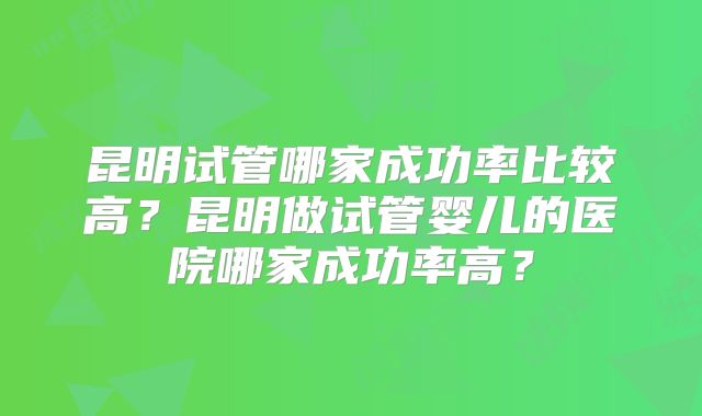 昆明试管哪家成功率比较高？昆明做试管婴儿的医院哪家成功率高？