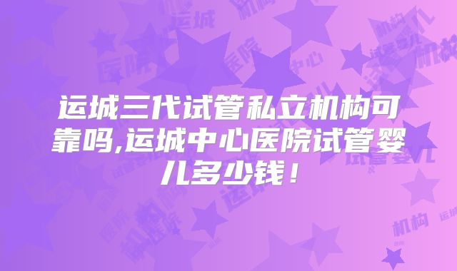 运城三代试管私立机构可靠吗,运城中心医院试管婴儿多少钱!