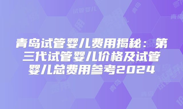 青岛试管婴儿费用揭秘:第三代试管婴儿价格及试管婴儿总费用参考2024