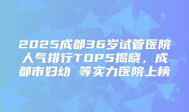 2025成都36岁试管医院人气排行TOP5揭晓，成都市妇幼 等实力医院上榜