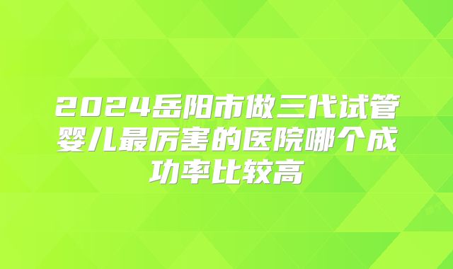 2024岳阳市做三代试管婴儿最厉害的医院哪个成功率比较高