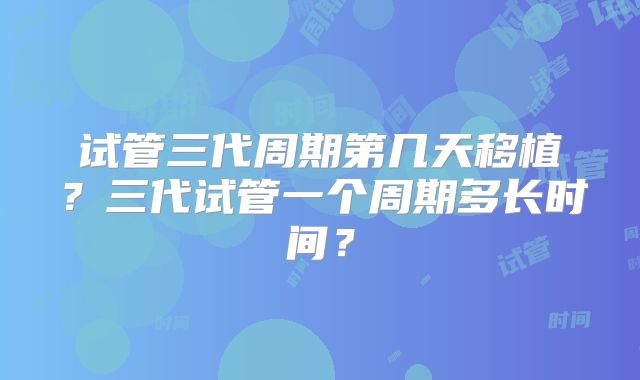试管三代周期第几天移植？三代试管一个周期多长时间？