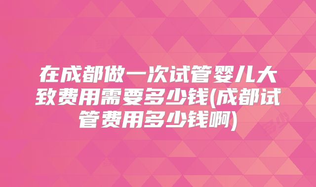 在成都做一次试管婴儿大致费用需要多少钱(成都试管费用多少钱啊)