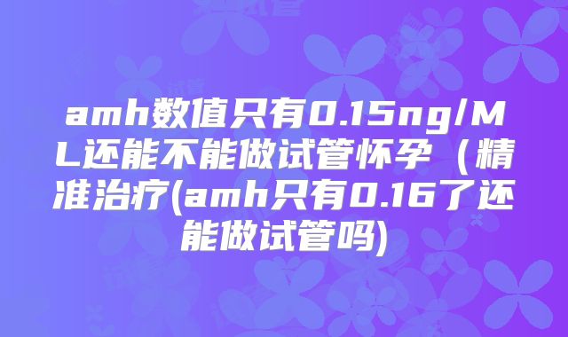amh数值只有0.15ng/ML还能不能做试管怀孕(精准治疗(amh只有0.16了还能做试管吗)