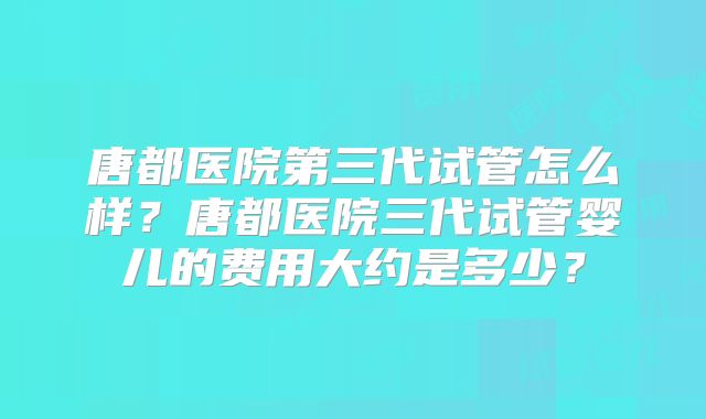 唐都医院第三代试管怎么样?唐都医院三代试管婴儿的费用大约是多少?
