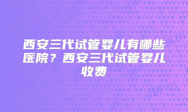 西安三代试管婴儿有哪些医院?西安三代试管婴儿收费