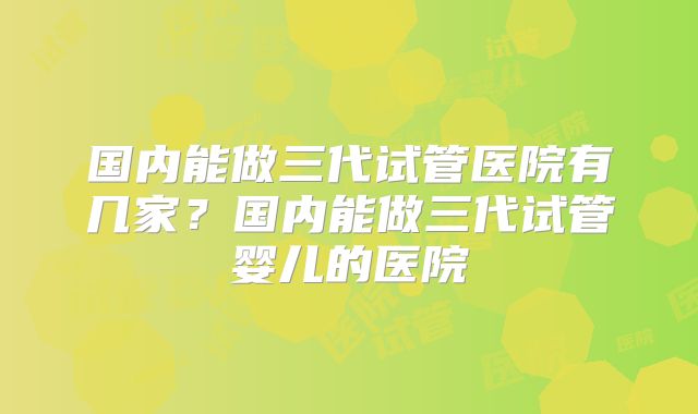 国内能做三代试管医院有几家?国内能做三代试管婴儿的医院