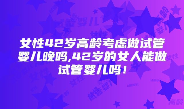 女性42岁高龄考虑做试管婴儿晚吗,42岁的女人能做试管婴儿吗！