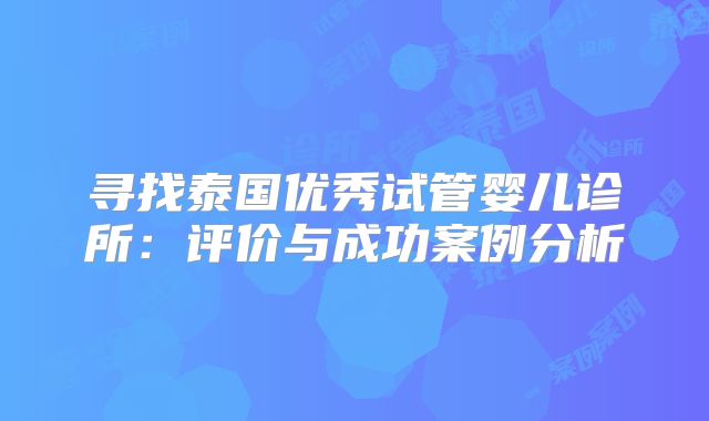 寻找泰国优秀试管婴儿诊所:评价与成功案例分析