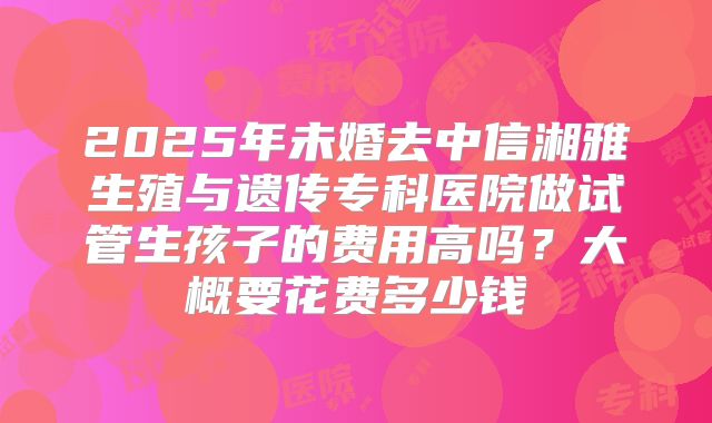2025年未婚去中信湘雅生殖与遗传专科医院做试管生孩子的费用高吗?大概要花费多少钱