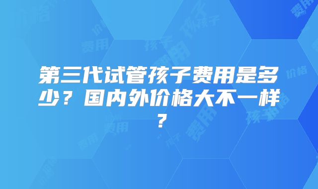 第三代试管孩子费用是多少？国内外价格大不一样？