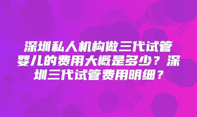 深圳私人机构做三代试管婴儿的费用大概是多少？深圳三代试管费用明细？