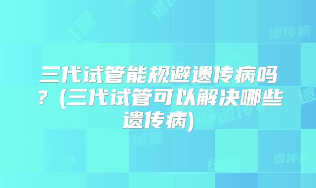 三代试管能规避遗传病吗？(三代试管可以解决哪些遗传病)