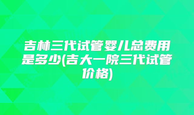 吉林三代试管婴儿总费用是多少(吉大一院三代试管价格)