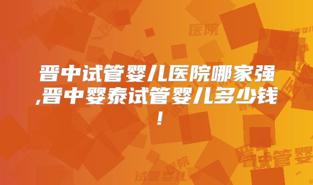 晋中试管婴儿医院哪家强,晋中婴泰试管婴儿多少钱!