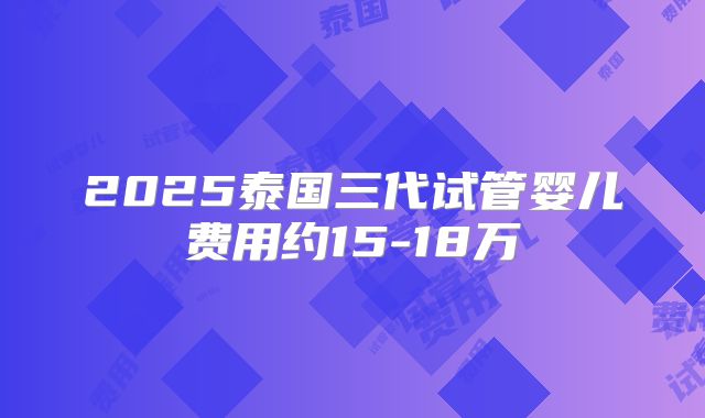 2025泰国三代试管婴儿费用约15-18万