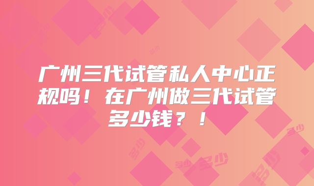 广州三代试管私人中心正规吗!在广州做三代试管多少钱?!