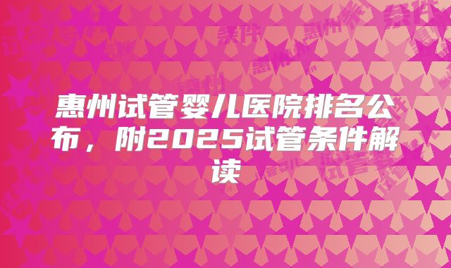 惠州试管婴儿医院排名公布,附2025试管条件解读