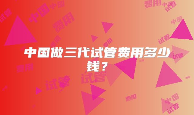 中国做三代试管费用多少钱?