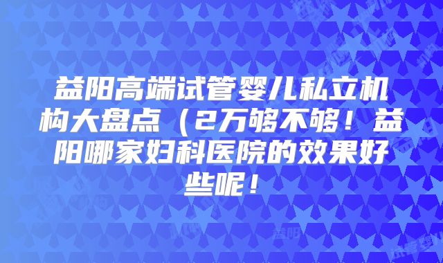 益阳高端试管婴儿私立机构大盘点(2万够不够!益阳哪家妇科医院的效果好些呢!