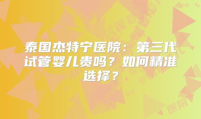 泰国杰特宁医院:第三代试管婴儿贵吗?如何精准选择?