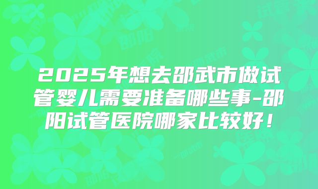 2025年想去邵武市做试管婴儿需要准备哪些事-邵阳试管医院哪家比较好！