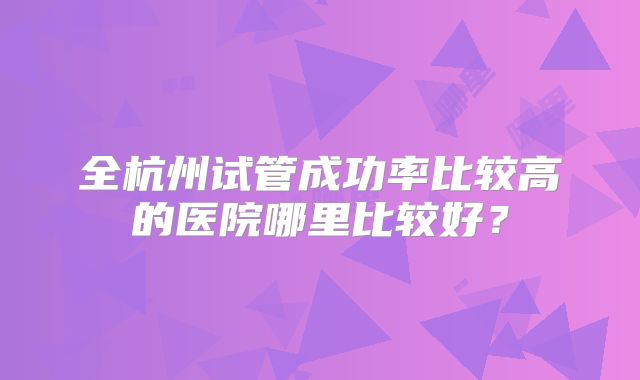 全杭州试管成功率比较高的医院哪里比较好？