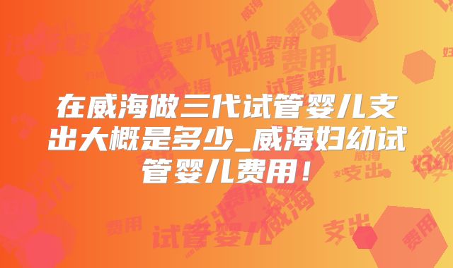 在威海做三代试管婴儿支出大概是多少_威海妇幼试管婴儿费用!