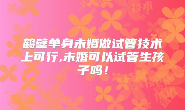 鹤壁单身未婚做试管技术上可行,未婚可以试管生孩子吗！