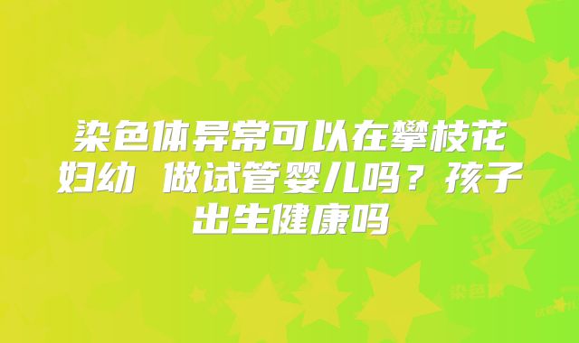 染色体异常可以在攀枝花妇幼 做试管婴儿吗？孩子出生健康吗