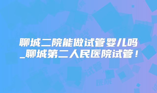聊城二院能做试管婴儿吗_聊城第二人民医院试管!